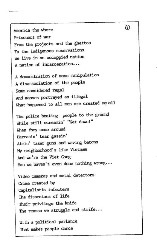 Anerica the vhore Prisoners of var Fron the projects and the ghettos To the indigenous reservations We live in an occuppied nation A nation of incarceration... A demonstration of mass manipulation A disassociation of the people Some considered regal And masses portrayed as illegal Vhat happened to all men are created equal? The police beating people to the ground ¥hile still screamin’ "Get down!" When they come around Harrasin’ tear gassin’ Aimin’ taser guns and waving batons My neighborhood’s like Vietnam And we’re the Viet Cong Man we haven’t even done nothing wrong... Video cameras and metal detectors Crime created by Capitalistic infecters The dissectors of life ‘Their privilege the knife The reason ve struggle and strife... With a political parlance That makes people dance